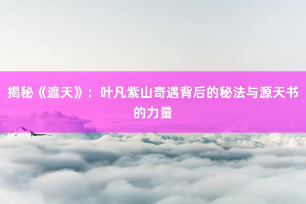 揭秘《遮天》：叶凡紫山奇遇背后的秘法与源天书的力量