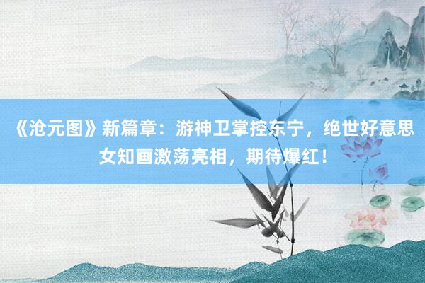 《沧元图》新篇章：游神卫掌控东宁，绝世好意思女知画激荡亮相，期待爆红！