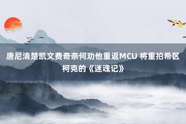 唐尼清楚凯文费奇奈何劝他重返MCU 将重拍希区柯克的《迷魂记》