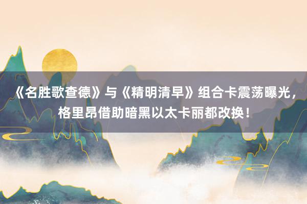 《名胜歌查德》与《精明清早》组合卡震荡曝光，格里昂借助暗黑以太卡丽都改换！