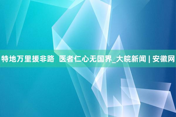 特地万里援非路  医者仁心无国界_大皖新闻 | 安徽网