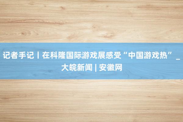 记者手记丨在科隆国际游戏展感受“中国游戏热” _大皖新闻 | 安徽网