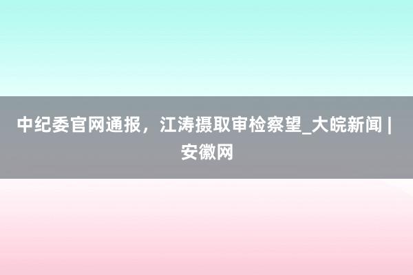 中纪委官网通报，江涛摄取审检察望_大皖新闻 | 安徽网