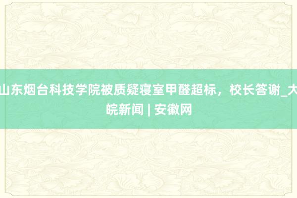 山东烟台科技学院被质疑寝室甲醛超标，校长答谢_大皖新闻 | 安徽网