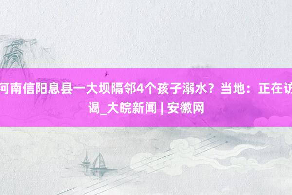 河南信阳息县一大坝隔邻4个孩子溺水？当地：正在访谒_大皖新闻 | 安徽网