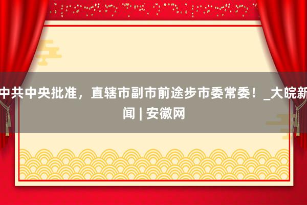 中共中央批准，直辖市副市前途步市委常委！_大皖新闻 | 安徽网