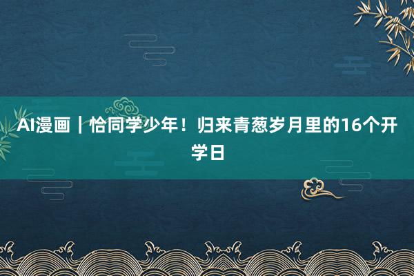 AI漫画｜恰同学少年！归来青葱岁月里的16个开学日