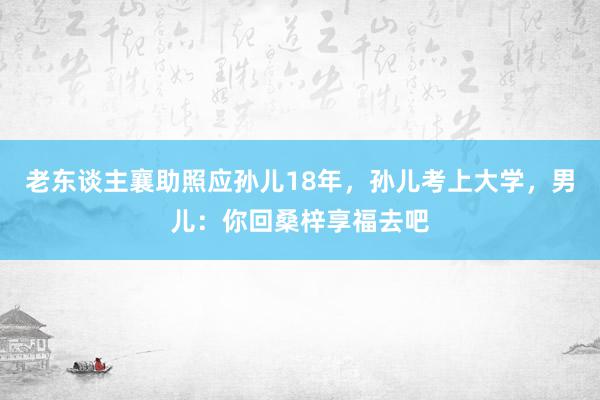 老东谈主襄助照应孙儿18年，孙儿考上大学，男儿：你回桑梓享福去吧