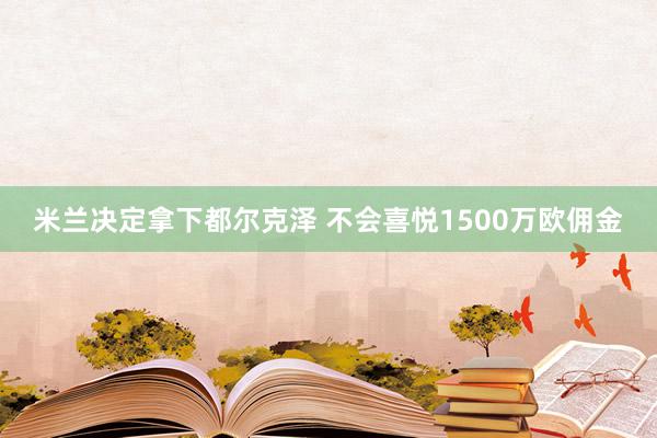 米兰决定拿下都尔克泽 不会喜悦1500万欧佣金