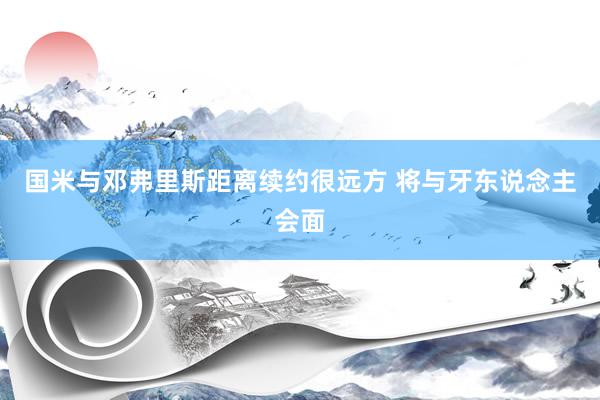 国米与邓弗里斯距离续约很远方 将与牙东说念主会面