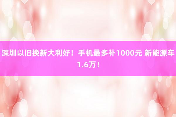 深圳以旧换新大利好！手机最多补1000元 新能源车1.6万！