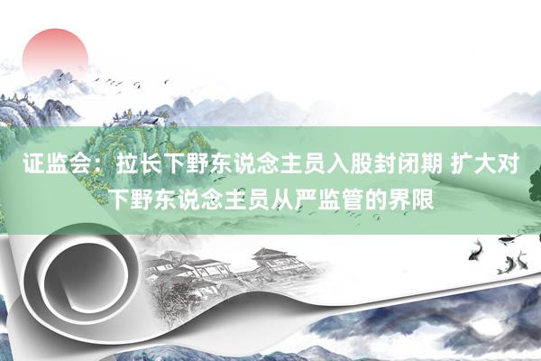 证监会：拉长下野东说念主员入股封闭期 扩大对下野东说念主员从严监管的界限