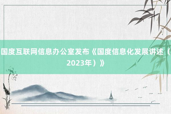 国度互联网信息办公室发布《国度信息化发展讲述（2023年）》