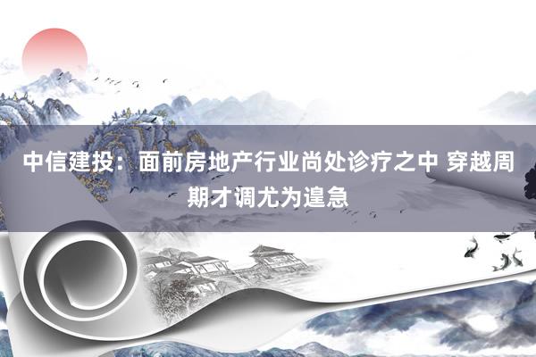 中信建投：面前房地产行业尚处诊疗之中 穿越周期才调尤为遑急