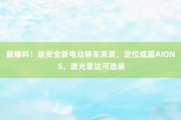 新爆料！埃安全新电动轿车来袭，定位或超AION S，激光雷达可选装