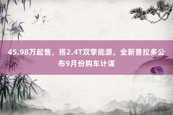 45.98万起售，搭2.4T双擎能源，全新普拉多公布9月份购车计谋