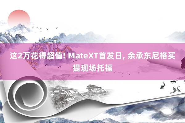 这2万花得超值! MateXT首发日, 余承东尼格买提现场托福