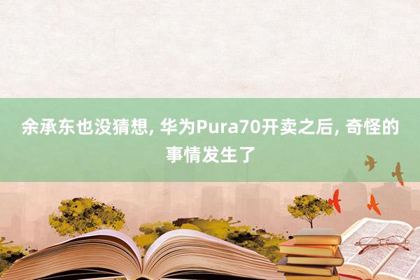 余承东也没猜想, 华为Pura70开卖之后, 奇怪的事情发生了