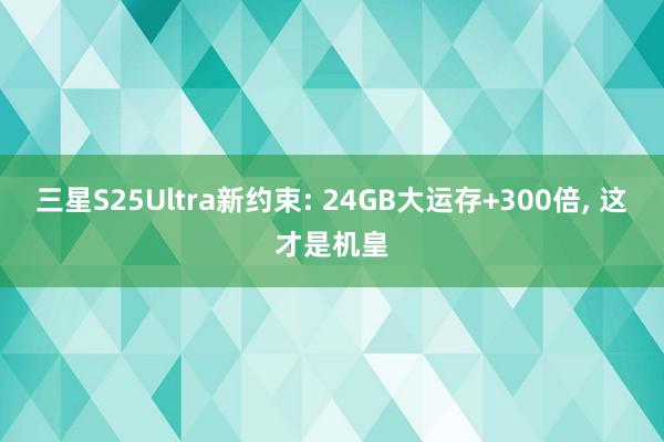 三星S25Ultra新约束: 24GB大运存+300倍, 这才是机皇