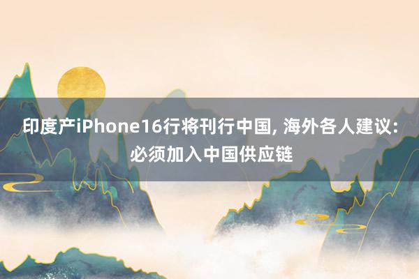 印度产iPhone16行将刊行中国, 海外各人建议: 必须加入中国供应链