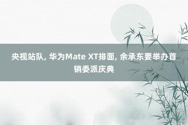 央视站队, 华为Mate XT排面, 余承东要举办首销委派庆典