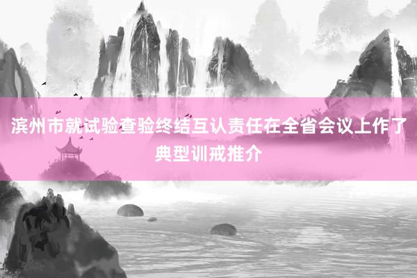 滨州市就试验查验终结互认责任在全省会议上作了典型训戒推介