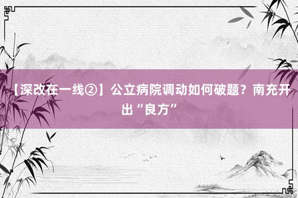 【深改在一线②】公立病院调动如何破题？南充开出“良方”