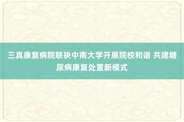 三真康复病院联袂中南大学开展院校和谐 共建糖尿病康复处置新模式