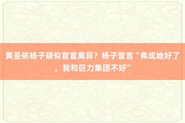 黄圣依杨子疑似官宣离异？杨子曾言“弗成她好了，我和巨力集团不好”