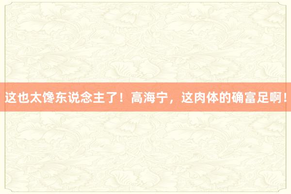 这也太馋东说念主了！高海宁，这肉体的确富足啊！