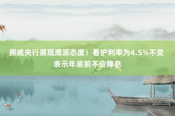 挪威央行展现鹰派态度！看护利率为4.5%不变 表示年底前不会降息