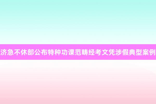 济急不休部公布特种功课范畴经考文凭涉假典型案例