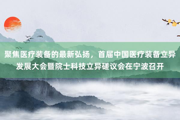 聚焦医疗装备的最新弘扬，首届中国医疗装备立异发展大会暨院士科技立异磋议会在宁波召开