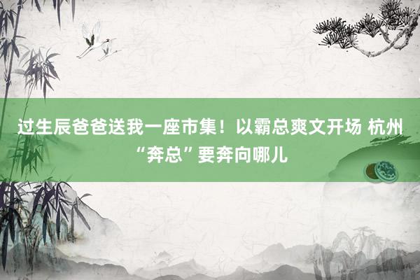 过生辰爸爸送我一座市集！以霸总爽文开场 杭州“奔总”要奔向哪儿