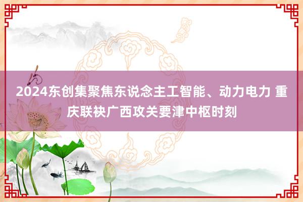 2024东创集聚焦东说念主工智能、动力电力 重庆联袂广西攻关要津中枢时刻