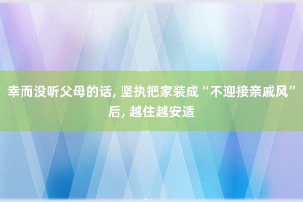 幸而没听父母的话, 坚执把家装成“不迎接亲戚风”后, 越住越安适