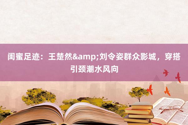 闺蜜足迹：王楚然&刘令姿群众影城，穿搭引颈潮水风向