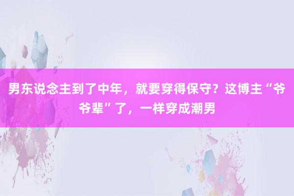 男东说念主到了中年，就要穿得保守？这博主“爷爷辈”了，一样穿成潮男