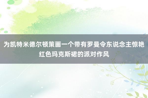 为凯特米德尔顿策画一个带有罗曼令东说念主惊艳红色玛克斯裙的派对作风