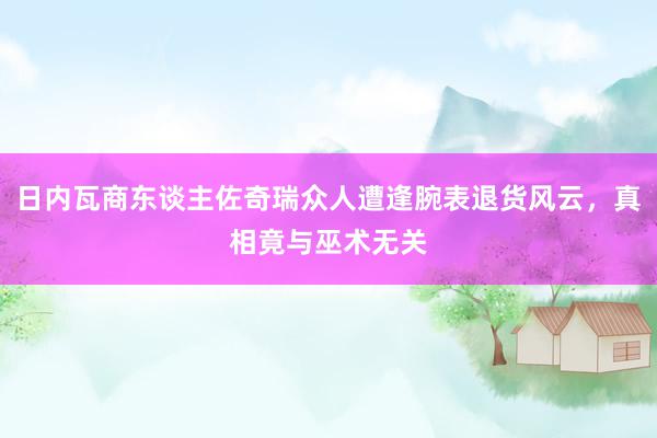 日内瓦商东谈主佐奇瑞众人遭逢腕表退货风云，真相竟与巫术无关