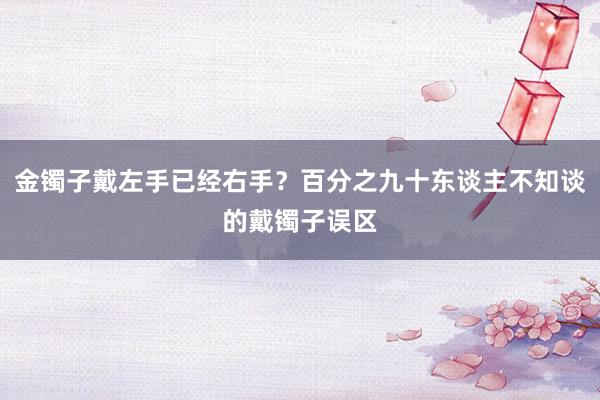 金镯子戴左手已经右手？百分之九十东谈主不知谈的戴镯子误区