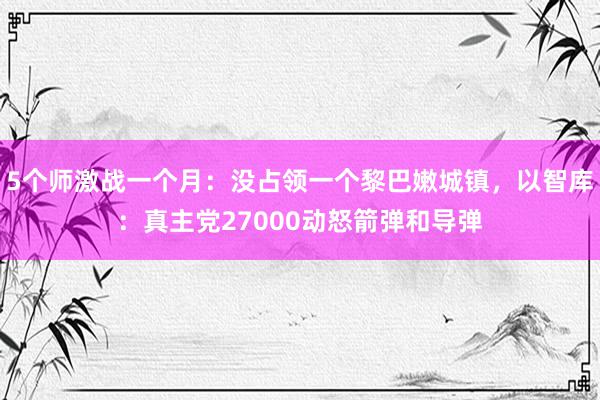 5个师激战一个月：没占领一个黎巴嫩城镇，以智库：真主党27000动怒箭弹和导弹