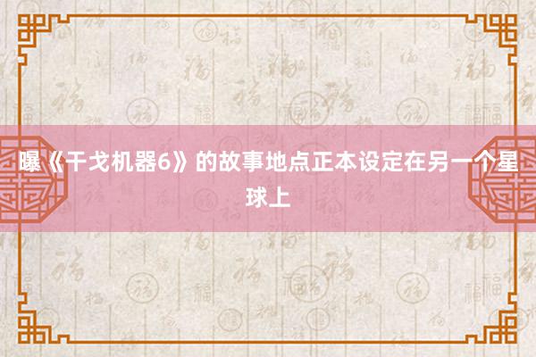 曝《干戈机器6》的故事地点正本设定在另一个星球上