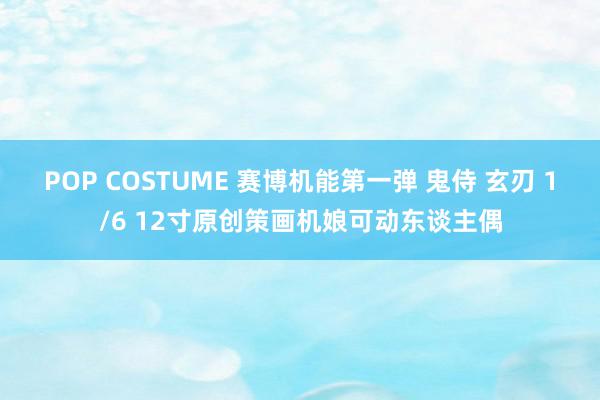 POP COSTUME 赛博机能第一弹 鬼侍 玄刃 1/6 12寸原创策画机娘可动东谈主偶