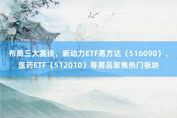 布局三大赛谈，新动力ETF易方达（516090）、医药ETF（512010）等居品聚焦热门板块