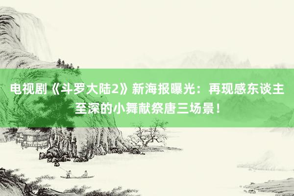 电视剧《斗罗大陆2》新海报曝光：再现感东谈主至深的小舞献祭唐三场景！