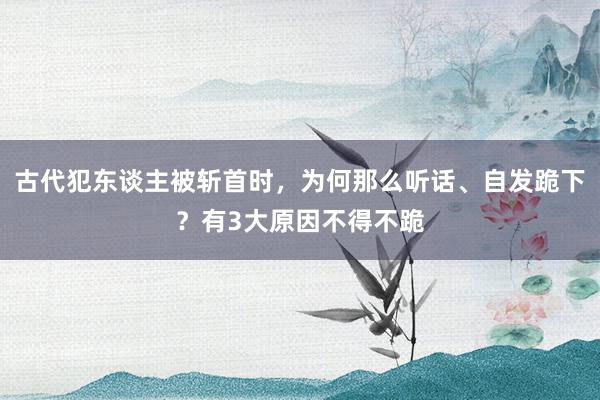 古代犯东谈主被斩首时，为何那么听话、自发跪下？有3大原因不得不跪